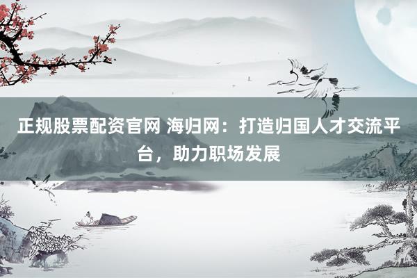 正规股票配资官网 海归网：打造归国人才交流平台，助力职场发展