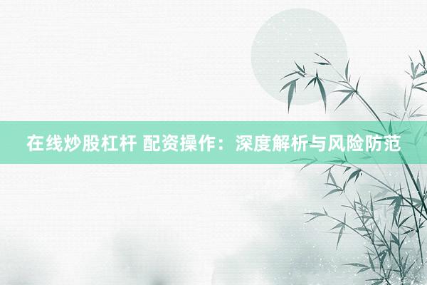在线炒股杠杆 配资操作：深度解析与风险防范