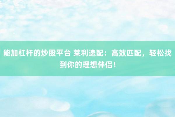 能加杠杆的炒股平台 莱利速配：高效匹配，轻松找到你的理想伴侣！