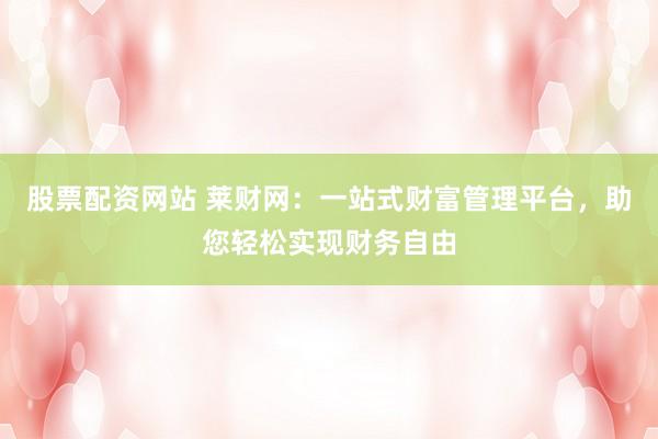 股票配资网站 莱财网：一站式财富管理平台，助您轻松实现财务自由