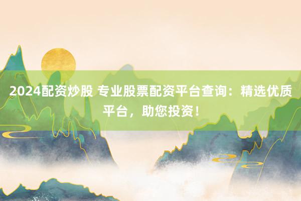 2024配资炒股 专业股票配资平台查询：精选优质平台，助您投资！