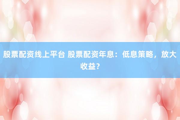 股票配资线上平台 股票配资年息:低息策略,放大收益?