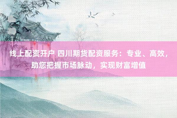 线上配资开户 四川期货配资服务:专业、高效,助您把握市场脉动,实现财富增值