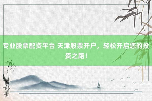专业股票配资平台 天津股票开户，轻松开启您的投资之路！