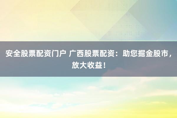 安全股票配资门户 广西股票配资：助您掘金股市，放大收益！