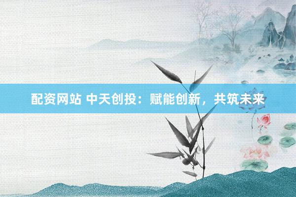 配资网站 中天创投：赋能创新，共筑未来