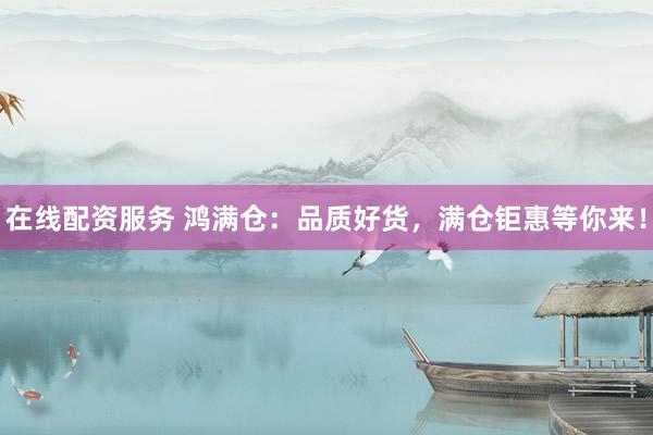 在线配资服务 鸿满仓：品质好货，满仓钜惠等你来！