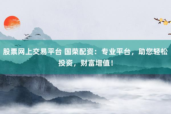 股票网上交易平台 国荣配资：专业平台，助您轻松投资，财富增值！