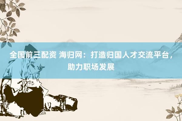全国前三配资 海归网：打造归国人才交流平台，助力职场发展