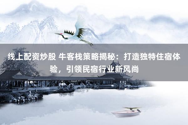 线上配资炒股 牛客栈策略揭秘：打造独特住宿体验，引领民宿行业新风尚