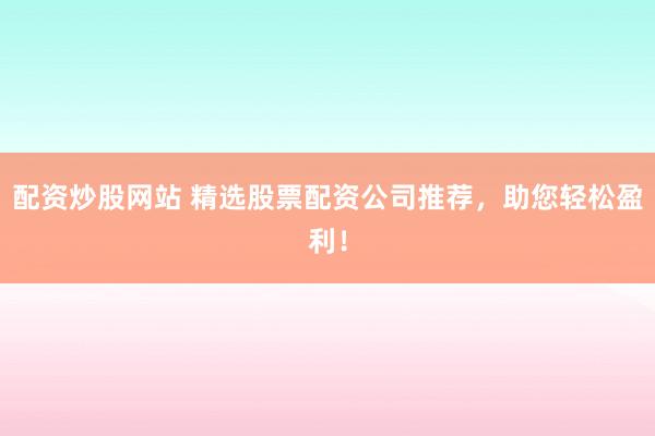 配资炒股网站 精选股票配资公司推荐，助您轻松盈利！