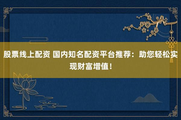 股票线上配资 国内知名配资平台推荐：助您轻松实现财富增值！