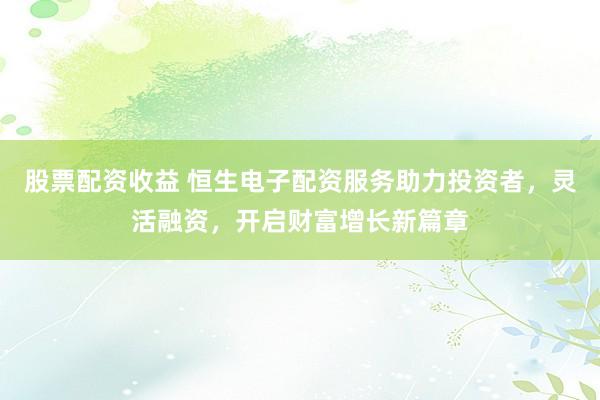 股票配资收益 恒生电子配资服务助力投资者，灵活融资，开启财富增长新篇章
