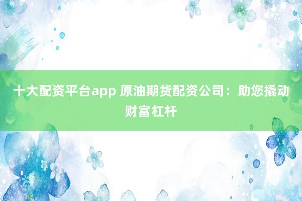 十大配资平台app 原油期货配资公司：助您撬动财富杠杆