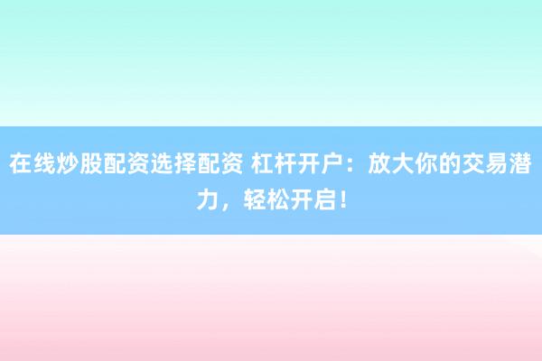 在线炒股配资选择配资 杠杆开户：放大你的交易潜力，轻松开启！