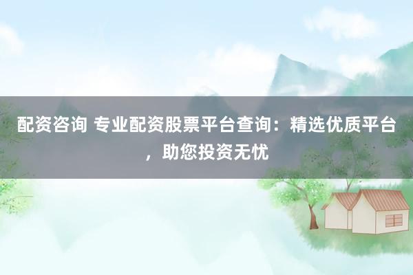 配资咨询 专业配资股票平台查询：精选优质平台，助您投资无忧