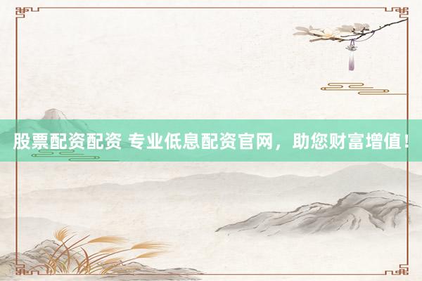 股票配资配资 专业低息配资官网，助您财富增值！