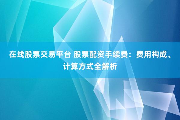 在线股票交易平台 股票配资手续费：费用构成、计算方式全解析