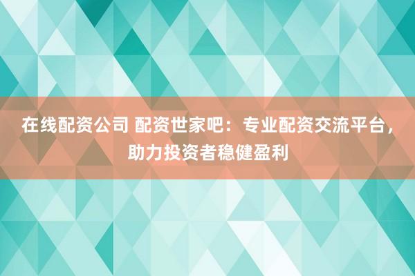 在线配资公司 配资世家吧：专业配资交流平台，助力投资者稳健盈利