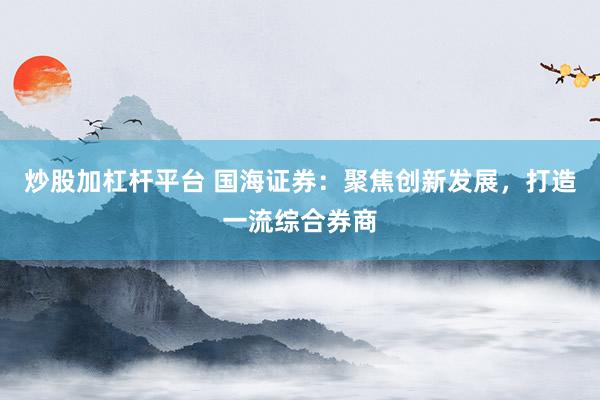 炒股加杠杆平台 国海证券：聚焦创新发展，打造一流综合券商