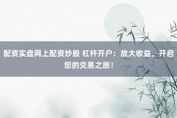 配资实盘网上配资炒股 杠杆开户：放大收益，开启您的交易之旅！