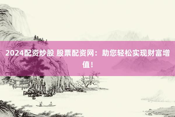2024配资炒股 股票配资网：助您轻松实现财富增值！