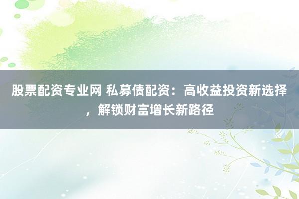 股票配资专业网 私募债配资：高收益投资新选择，解锁财富增长新路径