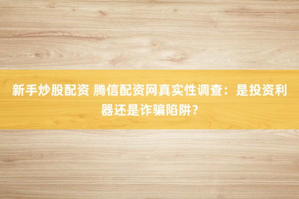 新手炒股配资 腾信配资网真实性调查：是投资利器还是诈骗陷阱？