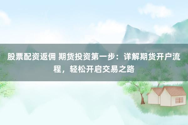 股票配资返佣 期货投资第一步：详解期货开户流程，轻松开启交易之路