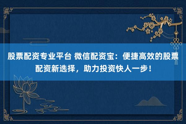 股票配资专业平台 微信配资宝：便捷高效的股票配资新选择，助力投资快人一步！