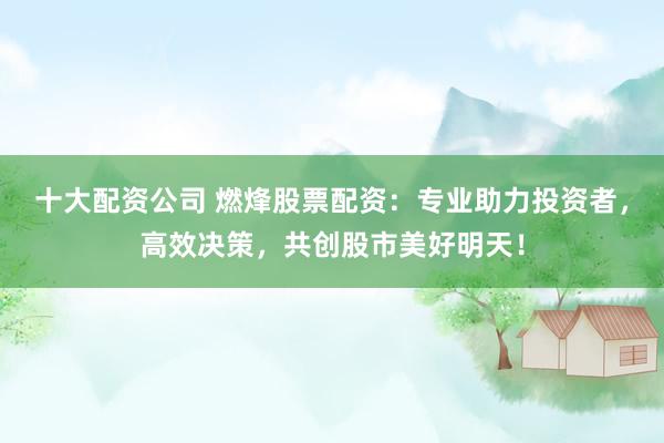 十大配资公司 燃烽股票配资：专业助力投资者，高效决策，共创股市美好明天！