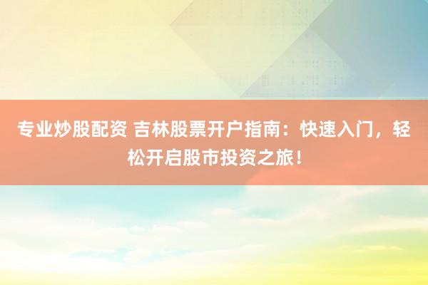 专业炒股配资 吉林股票开户指南：快速入门，轻松开启股市投资之旅！