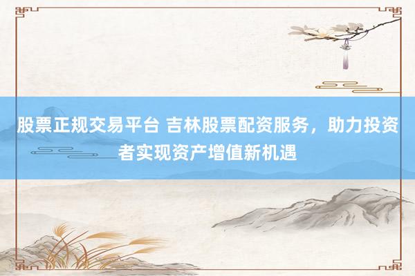 股票正规交易平台 吉林股票配资服务，助力投资者实现资产增值新机遇
