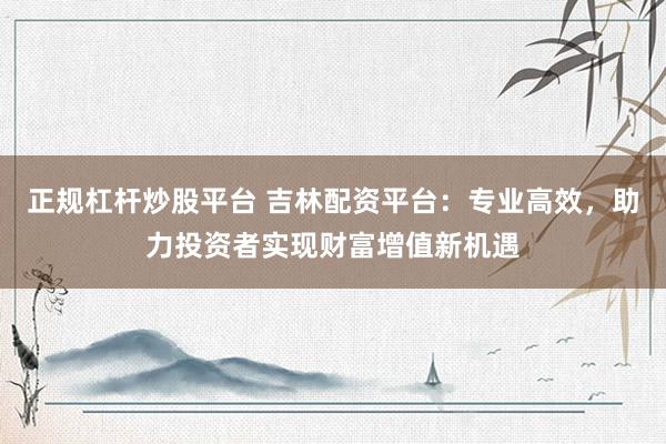 正规杠杆炒股平台 吉林配资平台：专业高效，助力投资者实现财富增值新机遇