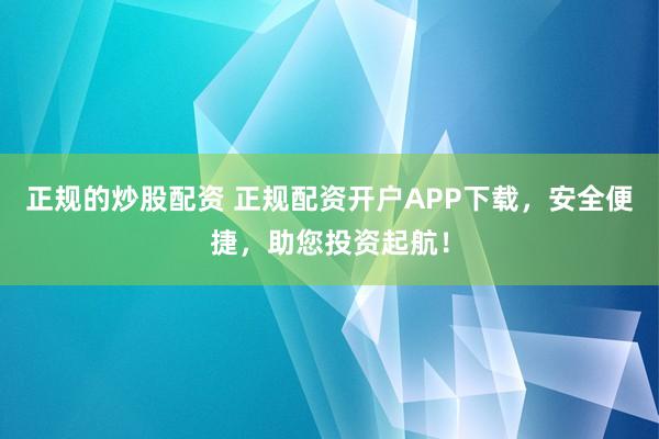 正规的炒股配资 正规配资开户APP下载,安全便捷,助您投资起航!
