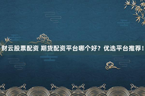 财云股票配资 期货配资平台哪个好？优选平台推荐！