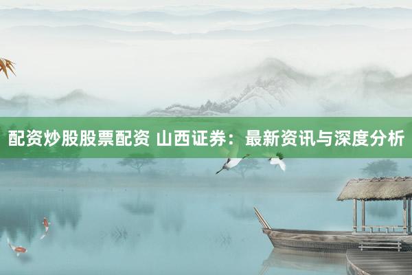 配资炒股股票配资 山西证券：最新资讯与深度分析