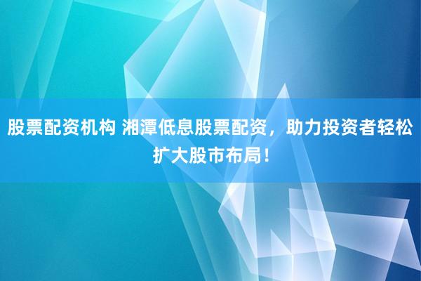 股票配资机构 湘潭低息股票配资，助力投资者轻松扩大股市布局！
