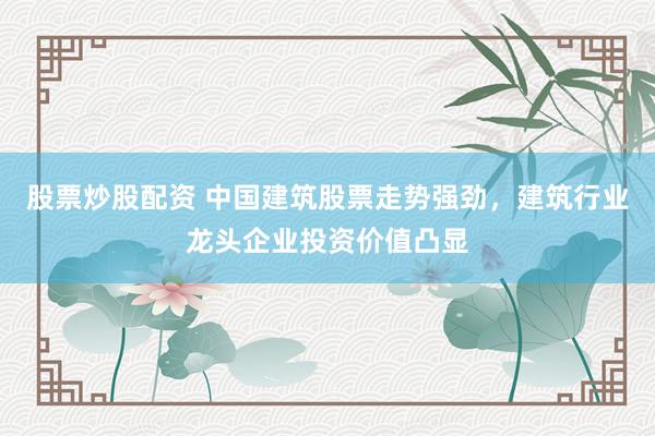 股票炒股配资 中国建筑股票走势强劲，建筑行业龙头企业投资价值凸显