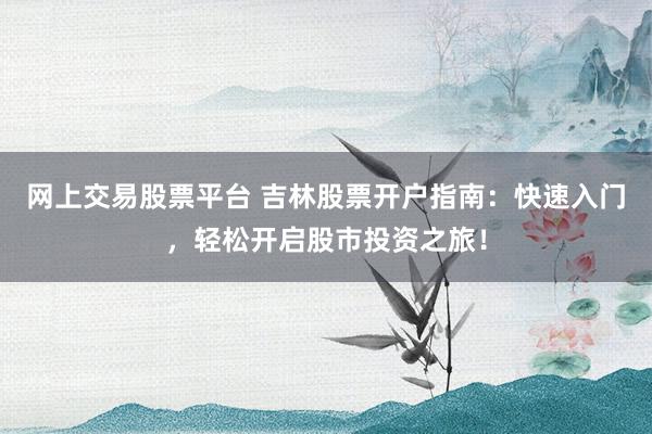 网上交易股票平台 吉林股票开户指南：快速入门，轻松开启股市投资之旅！