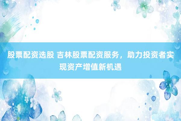 股票配资选股 吉林股票配资服务，助力投资者实现资产增值新机遇
