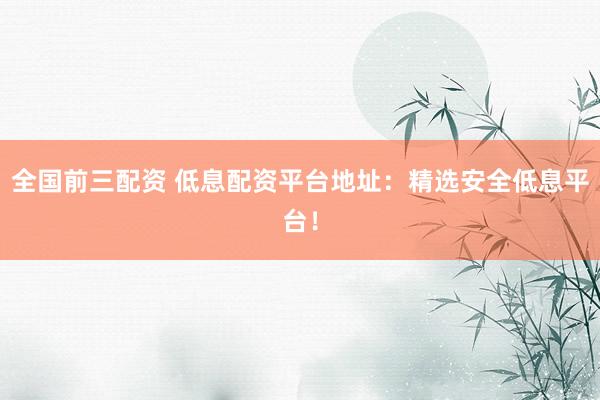 全国前三配资 低息配资平台地址：精选安全低息平台！