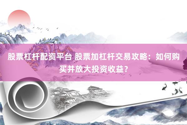 股票杠杆配资平台 股票加杠杆交易攻略:如何购买并放大投资收益?
