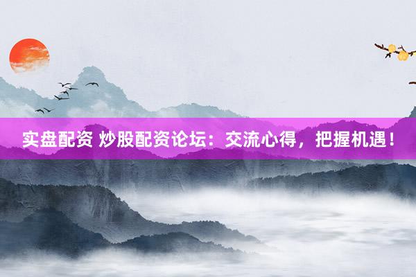 实盘配资 炒股配资论坛：交流心得，把握机遇！
