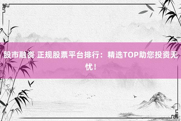 股市融资 正规股票平台排行：精选TOP助您投资无忧！