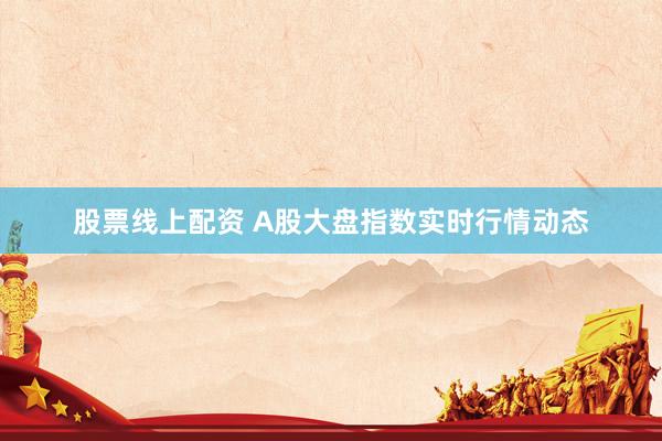 股票线上配资 A股大盘指数实时行情动态
