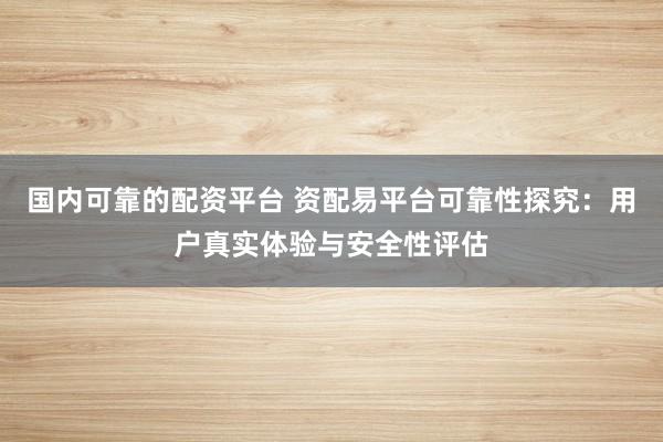 国内可靠的配资平台 资配易平台可靠性探究：用户真实体验与安全性评估