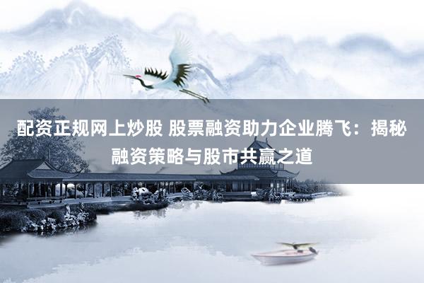 配资正规网上炒股 股票融资助力企业腾飞：揭秘融资策略与股市共赢之道