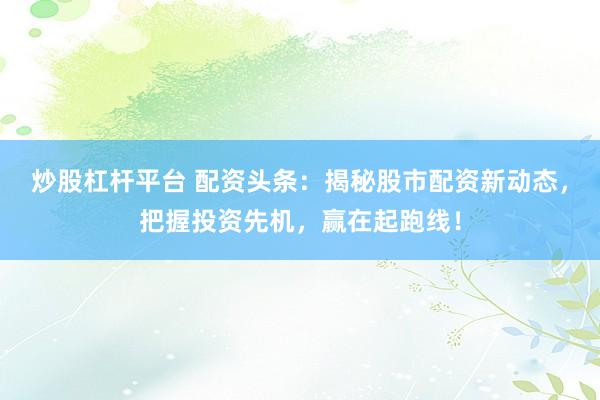炒股杠杆平台 配资头条：揭秘股市配资新动态，把握投资先机，赢在起跑线！